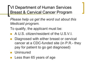 VI Department of Human Services
Breast & Cervical Cancer Program
Please help us get the word out about this
Medicaid program.
To qualify, the applicant must be:
 A U.S. citizen/resident of the U.S.V.I.
 Diagnosed with either breast or cervical
cancer at a CDC-funded site (in P.R.- they
pay for patient to go get diagnosed)
 Uninsured
 Less than 65 years of age
 