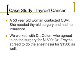 Case Study: Thyroid Cancer
 A 53 year old woman contacted CSVI.
She needed thyroid surgery and had no
insurance.
 We worked with Dr. Odlum who agreed
to do the surgery for $1500; Dr. Freytes
agreed to do the anesthesia for $1500 as
well.
 