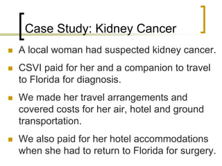 Case Study: Kidney Cancer
 A local woman had suspected kidney cancer.
 CSVI paid for her and a companion to travel
to Florida for diagnosis.
 We made her travel arrangements and
covered costs for her air, hotel and ground
transportation.
 We also paid for her hotel accommodations
when she had to return to Florida for surgery.
 