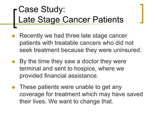 Case Study:
Late Stage Cancer Patients
 Recently we had three late stage cancer
patients with treatable cancers who did not
seek treatment because they were uninsured.
 By the time they saw a doctor they were
terminal and sent to hospice, where we
provided financial assistance.
 These patients were unable to get any
coverage for treatment which may have saved
their lives. We want to change that.
 