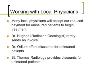Working with Local Physicians
 Many local physicians will accept our reduced
payment for uninsured patients to begin
treatment.
 Dr. Hughes (Radiation Oncologist) rarely
sends an invoice
 Dr. Odlum offers discounts for uninsured
patients
 St. Thomas Radiology provides discounts for
uninsured patients
 