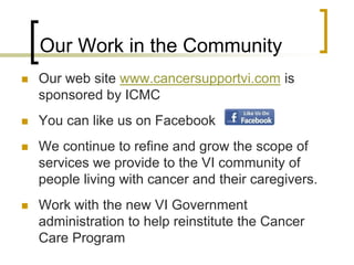 Our Work in the Community
 Our web site www.cancersupportvi.com is
sponsored by ICMC
 You can like us on Facebook
 We continue to refine and grow the scope of
services we provide to the VI community of
people living with cancer and their caregivers.
 Work with the new VI Government
administration to help reinstitute the Cancer
Care Program
 