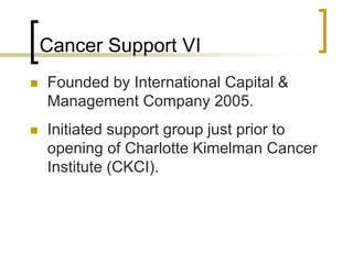 Cancer Support VI
 Founded by International Capital &
Management Company 2005.
 Initiated support group just prior to
opening of Charlotte Kimelman Cancer
Institute (CKCI).
 