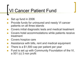VI Cancer Patient Fund
 Set up fund in 2006
 Provide funds for uninsured and needy VI cancer
patients on all three islands
 Covers initial diagnostic tests and medical treatment
 Covers hotel accommodations while patients receive
treatment
 Covers hospice care
 Assistance with bills, rent and medical equipment
 There is a $1,500 cap per patient per year
 Fund is set up with Community Foundation of the VI,
a 501 (c) 3 non profit
 
