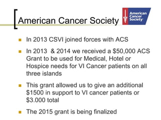 American Cancer Society
 In 2013 CSVI joined forces with ACS
 In 2013 & 2014 we received a $50,000 ACS
Grant to be used for Medical, Hotel or
Hospice needs for VI Cancer patients on all
three islands
 This grant allowed us to give an additional
$1500 in support to VI cancer patients or
$3.000 total
 The 2015 grant is being finalized
 