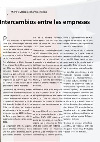 I ter a ios e tre las e presas
Para pro over sus rela io es,
Chile y la U ió Europea ir aro
desde u a uerdo de oope-
ra ió . La eta de esta aso ia ió
es de favore er los do i ios de la
e o o ía, de la políi a, de la edu-
a ió y de la e ergía.
Por añadidura, la U ió Europea
ir a el a uerdo de li re- o er io
o Chile por ta to es su so io
o er ial dire ta, i versor e -
tra jeros y ue e i a se e arga
del uarto de sus e porta io es. Es
i porta te de su rayar ue Fra -
ia se sitúa a la e posi ió de sus
proveedores y Chile e lie te.
Los se tores de servi ios y i ería
per ite de a te er la e o o ía
hile a; represe ta % del PIB
hile o. Mie tras ue el se tor de
la agri ultura represe ta % del
PIB. Ade ás, la diversii a ió de
Chile e tér i os de produ to
agroali e tario y de eta ol re-
prese ta as de , illo es
de Euro lo ue favore e ás las
e porta io es ha ia Fra ia desde
.
La o para ió e tre las e porta-
io es hile as y fra esas ar a
u a ás gra de difere ia. Las i -
porta io es hile as, espe ializa-
das e la i dustria auto óvil,
desde Fra ia so de , il-
lo es de Euros e o tra
. . iles e Chile.
“i e argo, Fra ia i pla tó ás
de iliales e Chile ue se o -
e tra pri ipal e te e el se tor
del agua, de la ele tri idad, el
tra sporte y la vii ultura. Las es-
tadísi as uestra ue desde es-
tos úli os años, el ú ero de ai-
liados e la Cá ara Fra o-Chile a
au e tó: se ue ta ailiados
lo ue e pli a la llegada de uevas
iliales y el au e to de u erosas
e presas hile as readas por los
fra eses.
El o er io e tre estos dos países
va as allá; Fra ia esta a e
el segu do proveedor tras Ale a-
ia y el Chile e lie te “ur-
A eri a o de Fra ia. . % de las
e porta io es so e argadas por
A éri a.
La u ió Chile-UE o es solo asa-
da e la e o o ía si o e el pla
políi o. El año , es por eso el
pu to de refere ia de u a larga
espera tras la di tadura de Pi o-
het. Esa oopera ió históri a se
esta le ió so re las rela io es
políi as y los i a ia io es i o-
vadores del país; e otras pala ras,
so re la seguridad u lear e Was-
hi gto , el desarrollo de las rela-
io es ilateral y las e perie ias
fra esas e terroris o.
E epto el se tor de la i ería
stri to-se su, la Fra ia o er ial
represe ta todos los se tores a tra-
vés sus iliales y ga ó los er-
ados gra ia a la e ergía solar y
re ova le. Total o struirá la e -
tral la as gra de solar del u do.
Los estudios ha orie tados a u a
i situ ió fra esa u i ada e
“a iago y a Alia zas fra esas.
El se tor ultural, ie íi o y u i-
versitaria se desarrolla ie :
oopera io es espe íi os para el
e seño superior, el la za ie to
de varios progra as ilaterales y el
desarrollo de u a oopera ió i s-
itu io al e tre los i isterios de
la edu a ió y el e seño superior
de los dos países ha sido e sa-
dos. Ade ás a uerdos fuero
ir ados e tre las u iversidades
fra esas y hile as. Así Fra ia es
el ter er país de a ogida de los es-
tudia tes hile os.
Gra ias a los a uerdos U ió Euro-
pea-Chile, las rela io es e tre los
dos países fuero uy fru tuosas
y eso e todos los do i ios.
Mi ro y Ma ro e o o ia hilie a
 