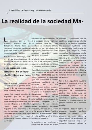 La realidad de la so iedad Ma-
La situa ió ue se vive
Arau a ía uestra ue la
de o ra ia hile a ie e ue
o fro tar u erosos pro le as
ue ha e parte de los do i ios:
e o ó i o, so ial y políi o.
A las su esio es de huelgas, raids
y a las i te sii a io es de
viole ia se aso ia u a de e a de
perso as uertos uie es so e
ayoría jóve es apu hes ue
so vi i as de la perdida de las
ierras y de los e fre ta ie tos
e tre hile os y apu hes.
Hay e Chile er a de u illó de
apu hes ue, e su gra
ayoría, vive e situa ió de
vul era ilidad y dis ri i a ió , si
ha erse i tegrado a la ide idad
hile a. Te er u apellido
apu he es u a desve taja a la
hora de o seguir tra ajo y o es
asualidad ue la Arau a ía sigue
sie do la zo a o ayor
por e taje de hile os vivie do e
la po reza.
Los apu hes represe ta asi %
de la po la ió hile a y o ie e
los is os dere hos uyos
e ei ia u iudada o hile o.
Ade ás, o so apre iados, so
segregados y estereoipados o o
perezoso, estúpido, traidor,
testarudo, y orra ho.
La solu ió para este pro le a o
es fá il i de orto plazo, por ue
re uiere u a io de e talidad
y ultura e la so iedad hile a.
Por el lado e o ó i o fue a parir
del Go ier o de Eduardo Frei-
Ruiz-Tagle ( - ue las
elites a io ales se de a taro
por dar o i uidad al odelo
e o ó i o eoli eral de la
di tadura, para lo ual
dese polvaro a iguos proye tos
diseñados por los ilitares para
i tegrar el sur de Chile edia te la
li eraliza ió de re ursos
aturales, e plota ió de las
pote ialidades e ergéi as de los
territorios i díge as y la
e porta ió de sus aterias
pri as (produ tos forestales,
pes ueros, i eros, et . . Lo ue
se ha ve ido a lla ar o li to
apu he es o se ue ia dire ta
de esta políi a y el pro le a
históri o de las ierras.
La solu ió es de reorie tar el
gasto is al e apoyo del pue lo
apu he. La posi ilidad será de
esta le er progra as de su sidio
dire to a las fa ilias apu hes
ás po res por el go ier o , o o
la tra sfere ia o di io ada de
i gresos, ue i gira el sueldo
e sual de las adres de fa ilia
ue podría llevar a sus hijos a la
es uela y al o sultorio édi o
o regularidad. La tra sfere ia
o di io ada de i gresos es el
progra a de redu ió de la
po reza ás e itoso del u do y
se apli a asiva e te e Brasil y
Mé i o, ade ás de apli arse para
i orías ét i as e varios países
de la regió .
Por el lado regulatorio, ayudaría
e pa dir el siste a de uotas de
los apu hes e las
u iversidades, y e te der los
progra as de dis ri i a ió
posiiva o uotas para los
tra ajadores apu hes e la
ad i istra ió pú li a, ade ás de
fo e tar el esta le i ie to de
políi as si ilares e la e presa
privada.
los e pertos dis ute so re el
pro le a lla ado o li to
apu he o o testa a u
pro le a de orde pú li o y
u ho e os de terroris o o de
seguridad a io al, si o a u
pro le a históri o, políi o y
« Los apu hes repre-
se ta asi 6% de la po-
la ió hile a o ie e
La realidad de la a ro y i ro e o o ía
 