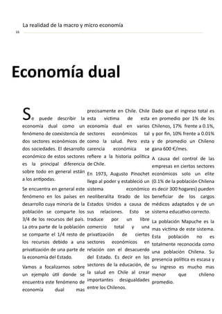 E o o ía dual
“e puede des ri ir la
e o o ía dual o o u
fe ó e o de oe iste ia de
dos se tores e o ó i os de
dos so iedades. El desarrollo
e o ó i o de estos se tores
es la pri ipal difere ia
so re todo e ge eral está
a los a ípodas.
“e e ue tra e ge eral este
fe ó e o e los países e
desarrollo uya i oría de la
po la ió se o parte los
/ de los re ursos del país.
La otra parte de la po la ió
se o parte el / resto de
los re ursos de ido a u a
privaiza ió de u a parte de
la e o o ía del Estado.
Va os a fo alizar os so re
u eje plo úil do de se
e ue tra este fe ó e o de
e o o ía dual as
pre isa e te e Chile. Chile
esta vi i a de esta
e o o ía dual e varios
se tores e o ó i os tal
o o la salud. Pero esta
are ia e o ó i a se
reiere a la historia políi a
de Chile.
E , Augusto Pi o het
llego al poder y esta le ió u
siste a e o ó i o
eoli eralita irado de los
Estados U idos a ausa de
sus rela io es. Esto se
tradu e por u li re
o er io total y u a
privaiza ió de iertos
se tores e o ó i os e
rela ió o el desa uerdo
del Estado. Es de ir e los
se tores de la edu a ió , de
la salud e Chile al rear
i porta tes desigualdades
e tre los Chile os.
Dado ue el i greso total es
e pro edio por % de los
Chile os, % fre te a . %,
y por i , % fre te a . %
y de pro edio u Chile o
ga a €/ es.
A ausa del o trol de las
e presas e iertos se tores
e o ó i os solo u elite
( . % de la po la ió Chile a
es de ir hogares puede
e ei iar de los argos
édi os adaptados y de u
siste a edu aivo orre to.
La po la ió Mapu he es la
as vi i a de este siste a.
Esta po la ió o es
total e te re o o ida o o
u a po la ió Chile a. “u
prese ia políi a es es asa y
su i greso es u ho as
e or ue hile o
pro edio.
La realidad de la a ro y i ro e o o ía
 