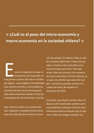 Esta es la uesió a la ue i -
te tare os de respo der e
este pri er ú ero del año e el Mila-
gro Jaguar uyas pági as so dedi adas
esta se a a al Chile y a los pro le as
e o ó i as ue e ue tra este gra
país lai o-a eri a o desde el i al de
la di tadura de Pi o het hasta hoy día.
Hoy, A éri a Lai a es el o i e te
ue resguarda pro a le e te el país
ás diversii ado del u do e tér i-
os de paisajes. E efe to, Chile es ás
de relieves difere tes, ipos de pai-
sajes y u hos siios aturales u os
ás her osos ue otros. Para ue
atraer iles de turistas y los e a ora-
dos de la aturaleza. Al ivel ultural, es
u país uy fesivo ue ada año a o-
ge u erosos gra des eve tos los
uales per ite de i pulsar la
e o o ía de Chile.
E o o ía, ue desde u hos años o
deja de sufrir profu dos a ios pero
uyo de e os su rayar el fuerte re i-
ie to e o ó i a después ue el régi-
e ilitar del a iguo di tador fue
« ¿Cuál es el peso del i ro-e o o ía
a ro-e o o ía e la so iedad hile a? »
 
