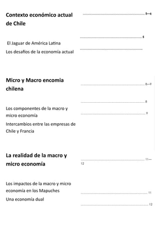 Co te to e o ó i o a tual
de Chile
El Jaguar de A éri a Lai a
Los desaíos de la e o o ía a tual
…………………………………………………………. 5—6
………………………………………………………. 5
……………………………………………………….. 6
Mi ro Ma ro e o ia
hile a
Los o po e tes de la a ro y
i ro e o o ía
I ter a ios e tre las e presas de
Chile y Fra ia
………………………………………………………… 8—9
………………………………………………………… 8
…………………………………………………………. 9
La realidad de la a ro
i ro e o o ía
Los i pa tos de la a ro y i ro
e o o ía e los Mapu hes
U a e o o ía dual
………………………………………………………… 11—
12
…………………………………………………………… 11
……………………………………………………………. 12
 