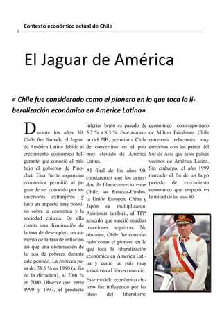 « Chile fue o side ado o o el pio e o e lo ue to a la li-
e aliza ió e o ó i a e A e i e Lai a»
Durante los años 80,
Chile fue llamado el Jaguar
de América Latina debido al
crecimiento económico ful-
gurante que conoció el país
bajo el gobierno de Pino-
chet. Esta fuerte expansión
económica permitió al ja-
guar de ser conocido por los
inversores extranjeros y
tuvo un impacto muy positi-
vo sobre la economía y la
sociedad chilena. De ella
resulta una disminución de
la tasa de desempleo, un au-
mento de la tasa de inflación
así que una disminución de
la tasa de pobreza durante
este periodo. La pobreza pa-
sa del 38,6 % en 1990 (al fin
de la dictadura), al 20,6 %
en 2000. Observe que, entre
1990 y 1997, el producto
interior bruto es pasado de
5.2 % a 8.3 %. Este aumen-
to del PIB, permitió a Chile
de convertirse en el país
muy elevado de América
Latina.
Al final de los años 90,
constaremos que los acuer-
dos de libre-comercio entre
Chile, los Estados-Unidos,
la Unión Europea, China y
Japón se multiplicaron.
Asistimos también, al TPP,
acuerdo que suscitó muchas
reacciones negativas. No
obstante, Chile fue conside-
rado como el pionero en lo
que toca la liberalización
económica en America Lati-
na y como un país muy
atractivo del libre-comercio.
Este modelo económico chi-
leno fue influyendo por las
ideas del liberalismo
económico contemporáneo
de Milton Friedman. Chile
entretenía relaciones muy
estrechas con los países del
Sur de Asia que estos países
vecinos de América Latina.
Sin embargo, el año 1999
marcado el fin de un largo
periodo de crecimiento
económico que empezó en
la mitad de los anos 80.
Co te to e o ó i o a tual de Chile
El Jaguar de A éri a
 