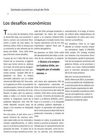 Los desaíos e o ó i os
Tras los años de di tadura, Chile
se desarrolla ajo u a e o o ía li-
eral y o o e u a e o o ía lore-
ie te a parir de esta épo a. E
A éri a Lai a, Chile es fa oso por
su e o o ía la ás ei ie te de los
países del OCDE. Pero, Chile ie e
ue e fre tar iertos desaíos…
A pesar de los %de PIB de re i-
ie to de su e o o ía, el giga te
ie e ue lu har o tra la po reza
e el país. “e a ota ue las desigual-
dades e la so iedad so ie pre-
se tes por ue to a a % de la
po la ió e . El hile o
pro edio so revive o u sueldo
í i o de iles CLP. Para redu-
ir la po reza e Chile, la preside te
so ialista uiere to ar e ue ta de
las e esidades y dere hos de la po-
la ió . A sa er, a rir las oportu i-
dades a todos y al is o ie po,
fa ilitar la i tegra ió so ial de la
po la ió Mapu he. Este año Mi-
helle Ba helet a u ió leyes de
apoyo a los esa tes e ús ueda
de e pleo.
Por otra parte, el país ie e u a ri-
ueza i e sa de re ursos atu-
rales so re todo o los i erales y
etales espe íi a e te, el o re,
ue es la pri era produ ió e e -
porta ió de Chile. El se tor de la
i ería es el ue ara teriza el er-
ado de Chile pri ipal produ tor y
e portador de o re del u do,
gra ia a la e presa Codel o-Chile,
e tregada por el estado is o. Esta
ri ueza represe ta u o de los ás
i porta tes i greso is al por la
políi a del go ier o.
No o sta te, e , Chile sufrió
del a arata ie to del o re y el de-
live de las i versio es. La e porta-
ió ha ia Asia represe ta % de
las e porta io es a io ales de
Chile. E o se ue ia de la risis e
Chi a y la o urre ia del o re de
Lo dres, Chile ie e iertas políi as
a revisitar. El Ce tro de Estudios del
Co re y la Mi ería (CE“CO , o tri-
uye a la rea ió y a la ús ueda
de políi as pú li as desi adas a
ejorar el aprove ho del pote ial
de la i ería para el desarrollo de la
produ ió i erales y etales de
Chile.
E epto e o re, la produ ió de
ie es y servi ios es asta te diver-
sii ada pero el aprove ha ie to de
los re ursos aturales o o las fru-
tas o per ite u a ali e ta ió
autosui ie te. A lo largo, el er a-
do hile o de e i depe dizarse de
la e porta ió de o re para i re-
e tar sus e ei ios.
Por añadidura, Chile es u lugar
ado de se i stala u has e pre-
sas e tra jeras. “egú la CNUCED,
Chile esta a e ra ki g u dial
o rela ió a los I versio es Dire -
tos E tra jeros, perdió posi io es.
U o de los proye tos e o ó i o del
go ier o hile o, es de pro over e
i stalar u a ueva i situ io alidad
para la i versió e tra jera a tes
del de ayo pró i o.
Más aú , tras los terre otos de
y fe rero de , la preside -
ta reí u a políi a de reha ilita ió
y re o stru ió de los edii ios o
gastos is ales i porta tes.E dei-
iiva, los desaíos e o ó i os hile-
os so pri ipal e te, redu ir la
po reza y a te er su posi ió de
produ tor u dial de o re.
« Gra ia a la e pre-
sa Codel o-Chile, e -
tregada por el estado
is o. »
Co te to e o ó i o a tual de Chile
 