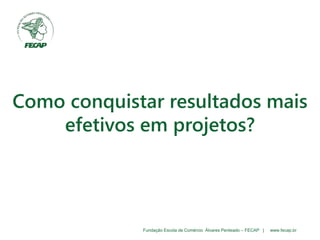Fundação Escola de Comércio Álvares Penteado – FECAP | www.fecap.br
Como conquistar resultados mais
efetivos em projetos?
 