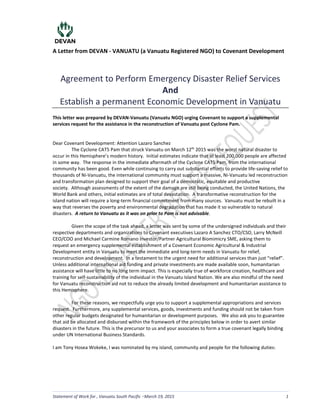 A Letter from DEVAN - VANUATU (a Vanuatu Registered NGO) to Covenant Development
Statement of Work for , Vanuatu South Pacific March 19, 2015 1
Agreement to Perform Emergency Disaster Relief Services
And
Establish a permanent Economic Development in Vanuatu
This letter was prepared by DEVAN-Vanuatu (Vanuatu NGO) urging Covenant to support a supplemental
services request for the assistance in the reconstruction of Vanuatu post Cyclone Pam.
Dear Covenant Development: Attention Lazaro Sanchez
The Cyclone CAT5 Pam that struck Vanuatu on March 12th
2015 was the worst natural disaster to
occur in this Hemisphere’s modern history. Initial estimates indicate that at least 200,000 people are affected
in some way. The response in the immediate aftermath of the Cyclone CAT5 Pam, from the international
community has been good. Even while continuing to carry out substantial efforts to provide life-saving relief to
thousands of Ni-Vanuatu, the international community must support a massive, Ni-Vanuatu led reconstruction
and transformation plan designed to support their goal of a democratic, equitable and productive
society. Although assessments of the extent of the damage are still being conducted, the United Nations, the
World Bank and others, initial estimates are of total devastation. A transformative reconstruction for the
island nation will require a long-term financial commitment from many sources. Vanuatu must be rebuilt in a
way that reverses the poverty and environmental degradation that has made it so vulnerable to natural
disasters. A return to Vanuatu as it was on prior to Pam is not advisable.
Given the scope of the task ahead, a letter was sent by some of the undersigned individuals and their
respective departments and organizations to Covenant executives Lazaro A Sanchez CTO/CSO, Larry McNeill
CEO/COO and Michael Carmine Romano Investor/Partner Agricultural Biomimicry SME, asking them to
request an emergency supplemental establishment of a Covenant Economic Agricultural & Industrial
Development entity in Vanuatu to meet the immediate and long-term needs in Vanuatu for relief,
reconstruction and development. In a testament to the urgent need for additional services than just “relief”.
Unless additional international aid funding and private investments are made available soon, humanitarian
assistance will have little to no long term impact. This is especially true of workforce creation, healthcare and
training for self-sustainability of the individual in the Vanuatu Island Nation. We are also mindful of the need
for Vanuatu reconstruction aid not to reduce the already limited development and humanitarian assistance to
this Hemisphere.
For these reasons, we respectfully urge you to support a supplemental appropriations and services
request. Furthermore, any supplemental services, goods, investments and funding should not be taken from
other regular budgets designated for humanitarian or development purposes. We also ask you to guarantee
that aid be allocated and disbursed within the framework of the principles below in order to avert similar
disasters in the future. This is the precursor to us and your associates to form a true covenant legally binding
under UN International Business Standards.
I am Tony Hosea Wokeke, I was nominated by my island, community and people for the following duties:
LS
 