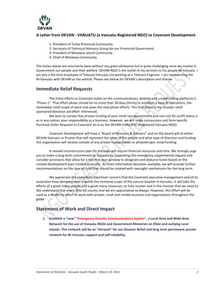 A Letter from DEVAN - VANUATU (a Vanuatu Registered NGO) to Covenant Development
Statement of Work for , Vanuatu South Pacific March 19, 2015 2
1- President of Torba Provincial Community.
2- Secretary of Technical Advisory Group for our Provincial Government.
3- President of Motalava island Community.
4- Chief of Motalava Community.
The duties above are voluntarily basis without any given allowance but is quite challenging since we involve in
Government our people and their welfare. DEVAN-NGO is the outlet of my services to my people Ni-Vanuatu. I
am also a full time employee of Telecom Vanuatu Ltd working as a Telecom Engineer. I am representing the
Ni-Vanuatu with DEVAN as the vehicle. Please see below for DEVAN’s description and charter.
Immediate Relief Requests
The initial efforts as Covenant states on the communications, website and crowdfunding platforms is
“Phase-1”. That effort phase should be no more than 30-days (thirty) to establish a base of operations, the
immediate relief scope of work and asses the next phase efforts. This first phase is the disaster relief
sponsored donation aid effort referenced.
We wish to convey that private funding of your small non-government and non-not-for profit status is
as in any nation, your responsibility as a business. However, we will make concessions and form specific
Purchase Order Requests to Covenant vis-à-vis the DEVAN-VANUATU (Registered Vanuatu NGO).
Covenant Development will have a “Board of Directors & Advisors” and on this board will sit either
DEVAN-Vanuatu or Proxies that will represent the voice of the people and what type of direction and funding
this organization will receive outside of any private humanitarian or philanthropic initial funding.
A revised reconstruction plan for Vanuatu will require financial resources and time. We strongly urge
you to make a long-term commitment to Vanuatu by supporting this emergency supplemental request and
consider provisions that allow for a two-five year window to designate and disburse funds based on the
revised development plan created mutually. As more information becomes available, we will provide further
recommendations on the type of fund that should be created with oversight mechanisms for the long term.
We appreciate the immediate bipartisan concern that the Covenant executive management and all its
associates have demonstrated towards the immense scope of the natural disaster in Vanuatu. It will take the
efforts of a great many people and a great many resources, to fully recover and in the manner that we need to.
We understand that every little bit counts, and we are appreciative as always. However, this effort will be
used as a Model by which to work with private, small and nimble business and organizations throughout the
globe.
Statement of Work and Direct Impact
1. Establish a “new” “Emergency Disaster Communications System”, a Local Area and Wide Area
Network for the use of Vanuatu NGOs and Government Ministries on Efate and outlying rural
islands. This network will be an “Intranet” for our Disaster Relief and long term permanent private
network for Ni-Vanuatu support and self-reliability.
LS
 