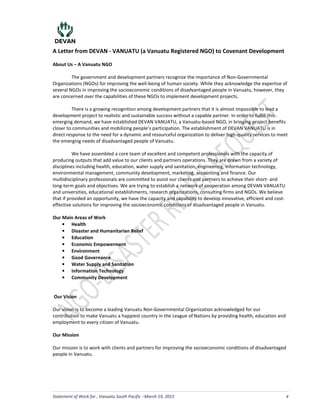 A Letter from DEVAN - VANUATU (a Vanuatu Registered NGO) to Covenant Development
Statement of Work for , Vanuatu South Pacific March 19, 2015 4
About Us – A Vanuatu NGO
The government and development partners recognize the importance of Non-Governmental
Organizations (NGOs) for improving the well-being of human society. While they acknowledge the expertise of
several NGOs in improving the socioeconomic conditions of disadvantaged people in Vanuatu, however, they
are concerned over the capabilities of these NGOs to implement development projects.
There is a growing recognition among development partners that it is almost impossible to lead a
development project to realistic and sustainable success without a capable partner. In order to fulfill this
emerging demand, we have established DEVAN VANUATU, a Vanuatu-based NGO, in bringing project benefits
closer to communities and mobilizing people’s participation. The establishment of DEVAN VANUATU is in
direct response to the need for a dynamic and resourceful organization to deliver high-quality services to meet
the emerging needs of disadvantaged people of Vanuatu.
We have assembled a core team of excellent and competent professionals with the capacity of
producing outputs that add value to our clients and partners operations. They are drawn from a variety of
disciplines including health, education, water supply and sanitation, engineering, information technology,
environmental management, community development, marketing, accounting and finance. Our
multidisciplinary professionals are committed to assist our clients and partners to achieve their short- and
long-term goals and objectives. We are trying to establish a network of cooperation among DEVAN VANUATU
and universities, educational establishments, research organizations, consulting firms and NGOs. We believe
that if provided an opportunity, we have the capacity and capability to develop innovative, efficient and cost-
effective solutions for improving the socioeconomic conditions of disadvantaged people in Vanuatu.
Our Main Areas of Work
• Health
• Disaster and Humanitarian Relief
• Education
• Economic Empowerment
• Environment
• Good Governance
• Water Supply and Sanitation
• Information Technology
• Community Development
Our Vision
Our vision is to become a leading Vanuatu Non-Governmental Organization acknowledged for our
contribution to make Vanuatu a happiest country in the League of Nations by providing health, education and
employment to every citizen of Vanuatu.
Our Mission
Our mission is to work with clients and partners for improving the socioeconomic conditions of disadvantaged
people in Vanuatu.
LS
 