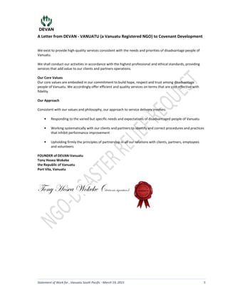 A Letter from DEVAN - VANUATU (a Vanuatu Registered NGO) to Covenant Development
Statement of Work for , Vanuatu South Pacific March 19, 2015 5
We exist to provide high-quality services consistent with the needs and priorities of disadvantage people of
Vanuatu.
We shall conduct our activities in accordance with the highest professional and ethical standards, providing
services that add value to our clients and partners operations.
Our Core Values
Our core values are embodied in our commitment to build hope, respect and trust among disadvantage
people of Vanuatu. We accordingly offer efficient and quality services on terms that are cost-effective with
fidelity.
Our Approach
Consistent with our values and philosophy, our approach to service delivery involves:
• Responding to the varied but specific needs and expectations of disadvantaged people of Vanuatu
• Working systematically with our clients and partners to identify and correct procedures and practices
that inhibit performance improvement
• Upholding firmly the principles of partnership in all our relations with clients, partners, employees
and volunteers
FOUNDER of DEVAN-Vanuatu
Tony Hosea Wokeke
the Republic of Vanuatu
Port Vila, Vanuatu
gÉÇç [Éáxt jÉ~x~x ;=xÄxvàÜÉÇ|v á|zÇtàâÜx<
LS
 
