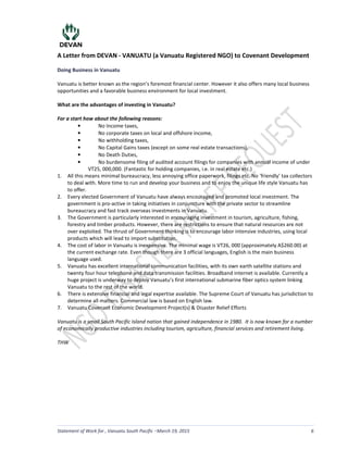 A Letter from DEVAN - VANUATU (a Vanuatu Registered NGO) to Covenant Development
Statement of Work for , Vanuatu South Pacific March 19, 2015 6
Doing Business in Vanuatu
Vanuatu is better known as the region’s foremost financial center. However it also offers many local business
opportunities and a favorable business environment for local investment.
What are the advantages of investing in Vanuatu?
For a start how about the following reasons:
• No Income taxes,
• No corporate taxes on local and offshore income,
• No withholding taxes,
• No Capital Gains taxes (except on some real estate transactions),
• No Death Duties,
• No burdensome filing of audited account filings for companies with annual income of under
VT25, 000,000. (Fantastic for holding companies, i.e. in real estate etc.)
1. All this means minimal bureaucracy, less annoying office paperwork, filings etc. No ‘friendly’ tax collectors
to deal with. More time to run and develop your business and to enjoy the unique life style Vanuatu has
to offer.
2. Every elected Government of Vanuatu have always encouraged and promoted local investment. The
government is pro-active in taking initiatives in conjuncture with the private sector to streamline
bureaucracy and fast track overseas investments in Vanuatu.
3. The Government is particularly interested in encouraging investment in tourism, agriculture, fishing,
forestry and timber products. However, there are restrictions to ensure that natural resources are not
over exploited. The thrust of Government thinking is to encourage labor intensive industries, using local
products which will lead to import substitution.
4. The cost of labor in Vanuatu is inexpensive. The minimal wage is VT26, 000 (approximately A$260.00) at
the current exchange rate. Even though there are 3 official languages, English is the main business
language used.
5. Vanuatu has excellent international communication facilities, with its own earth satellite stations and
twenty four hour telephone and data transmission facilities. Broadband internet is available. Currently a
huge project is underway to deploy Vanuatu’s first international submarine fiber optics system linking
Vanuatu to the rest of the world.
6. There is extensive financial and legal expertise available. The Supreme Court of Vanuatu has jurisdiction to
determine all matters. Commercial law is based on English law.
7. Vanuatu Covenant Economic Development Project(s) & Disaster Relief Efforts
Vanuatu is a small South Pacific Island nation that gained independence in 1980. It is now known for a number
of economically productive industries including tourism, agriculture, financial services and retirement living.
THW
LS
Lazaro A.
Sanchez Aka: Laz
Digitally signed by Lazaro A. Sanchez Aka:
Laz
DN: cn=Lazaro A. Sanchez Aka: Laz,
o=Covenant Development, ou=Executive,
email=laz@covenantdevelopment.us, c=US
Date: 2015.04.03 08:20:08 -04'00'
 