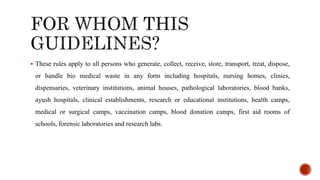 ? These rules apply to all persons who generate, collect, receive, store, transport, treat, dispose,
or handle bio medical waste in any form including hospitals, nursing homes, clinics,
dispensaries, veterinary institutions, animal houses, pathological laboratories, blood banks,
ayush hospitals, clinical establishments, research or educational institutions, health camps,
medical or surgical camps, vaccination camps, blood donation camps, first aid rooms of
schools, forensic laboratories and research labs.
 