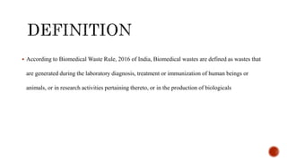 ? According to Biomedical Waste Rule, 2016 of India, Biomedical wastes are defined as wastes that
are generated during the laboratory diagnosis, treatment or immunization of human beings or
animals, or in research activities pertaining thereto, or in the production of biologicals
 