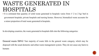 ? It is estimated that quantity of solid waste generated in hospitals varies from 1/ 2 to 2 kg/ bed in
government hospitals, private hospitals and nursing homes. However, biomedical waste accounts for
a minor proportion of total waste generated in hospitals.
In developing countries, the waste generated in hospitals falls into the following categories:
General waste (80%): Vast majority of waste falls in the general waste category, which may be
disposed with the usual domestic and urban waste management system. They do not cause any harm to
humans
 