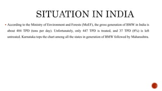 ? According to the Ministry of Environment and Forests (MoEF), the gross generation of BMW in India is
about 484 TPD (tons per day). Unfortunately, only 447 TPD is treated, and 37 TPD (8%) is left
untreated. Karnataka tops the chart among all the states in generation of BMW followed by Maharashtra.
 
