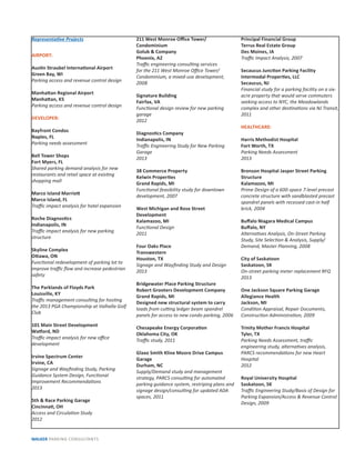 Representa ve Projects
AIRPORT:
Aus n Straubel Interna onal Airport
Green Bay, WI
Parking access and revenue control design
Manha an Regional Airport
Manha an, KS
Parking access and revenue control design
DEVELOPER:
Bayfront Condos
Naples, FL
Parking needs assessment
Bell Tower Shops
Fort Myers, FL
Shared parking demand analysis for new
restaurants and retail space at exis ng
shopping mall
Marco Island Marrio
Marco Island, FL
Traﬃc impact analysis for hotel expansion
Roche Diagnos cs
Indianapolis, IN
Traﬃc impact analysis for new parking
structure
Skyline Complex
O awa, ON
Func onal redevelopment of parking lot to
improve traﬃc ﬂow and increase pedestrian
safety
The Parklands of Floyds Park
Louisville, KY
Traﬃc management consul ng for hos ng
the 2013 PGA Championship at Valhalla Golf
Club
101 Main Street Development
Wa ord, ND
Traﬃc impact analysis for new oﬃce
development
Irvine Spectrum Center
Irvine, CA
Signage and Wayﬁnding Study, Parking
Guidance System Design, Func onal
Improvement Recommenda ons
2013
5th & Race Parking Garage
Cincinna , OH
Access and Circula on Study
2012
211 West Monroe Oﬃce Tower/
Condominium
Golub & Company
Phoenix, AZ
Traﬃc engineering consul ng services
for the 211 West Monroe Oﬃce Tower/
Condominium, a mixed-use development,
2008
Signature Building
Fairfax, VA
Func onal design review for new parking
garage
2012
Diagnos cs Company
Indianapolis, IN
Traﬃc Engineering Study for New Parking
Garage
2013
38 Commerce Property
Kelwin Proper es
Grand Rapids, MI
Func onal feasibility study for downtown
development, 2007
West Michigan and Rose Street
Development
Kalamazoo, MI
Func onal Design
2011
Four Oaks Place
Transwestern
Houston, TX
Signage and Wayﬁnding Study and Design
2013
Bridgewater Place Parking Structure
Robert Grooters Development Company
Grand Rapids, MI
Designed new structural system to carry
loads from cu ng ledger beam spandrel
panels for access to new condo parking, 2006
Chesapeake Energy Corpora on
Oklahoma City, OK
Traﬃc study, 2011
Glaxo Smith Kline Moore Drive Campus
Garage
Durham, NC
Supply/Demand study and management
strategy, PARCS consul ng for automated
parking guidance system, restriping plans and
signage design/consul ng for updated ADA
spaces, 2011
Principal Financial Group
Terrus Real Estate Group
Des Moines, IA
Traﬃc Impact Analysis, 2007
Secaucus Junc on Parking Facility
Intermodal Proper es, LLC
Secaucus, NJ
Financial study for a parking facility on a six-
acre property that would serve commuters
seeking access to NYC, the Meadowlands
complex and other des na ons via NJ Transit,
2011
HEALTHCARE:
Harris Methodist Hospital
Fort Worth, TX
Parking Needs Assessment
2013
Bronson Hospital Jasper Street Parking
Structure
Kalamazoo, MI
Prime Design of a 600-space 7-level precast
concrete structure with sandblasted precast
spandrel panels with recessed cast-in half
brick, 2004
Buﬀalo Niagara Medical Campus
Buﬀalo, NY
Alterna ves Analysis, On-Street Parking
Study, Site Selec on & Analysis, Supply/
Demand, Master Planning, 2008
City of Saskatoon
Saskatoon, SK
On-street parking meter replacement RFQ
2013
One Jackson Square Parking Garage
Allegiance Health
Jackson, MI
Condi on Appraisal, Repair Documents,
Construc on Administra on, 2009
Trinity Mother Francis Hospital
Tyler, TX
Parking Needs Assessment, traﬃc
engineering study, alterna ves analysis,
PARCS recommenda ons for new Heart
Hospital
2012
Royal University Hospital
Saskatoon, SK
Traﬃc Engineering Study/Basis of Design for
Parking Expansion/Access & Revenue Control
Design, 2009
WALKER PARKING CONSULTANTS
 