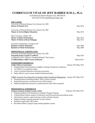 1
CURRICULUM VITAE OF JEFF BARBEE D.M.A., M.A.
6120 Harrison Street  Kansas City, MO 64110
(937) 418-2722  jlbz68@mail.umkc.edu
EDUCATION
University of Missouri-Kansas City, Kansas City, MO
Doctor of Musical Arts May 2016
University of Missouri-Kansas City, Kansas City, MO
Master of Arts in Higher Education May 2015
Ohio University, Athens, OH
Master of Music Performance May 2012
Master of Music in Brass Pedagogy May 2012
University of Kentucky, Lexington, KY
Bachelor of Music Education May 2009
Bachelor of Music Performance May 2009
PROFESSIONAL CERTIFICATES
University of Missouri-Kansas City, Kansas City, MO
Preparing Future Faculty Certificate May 2016
Completed ACUE “Effective Teaching Methods” Pilot Course
Certified Online UMKC Course Instructor March 2016
INTERNSHIP EXPERIENCE
UMKC Office of Assessment January 2016-May 2016
 Prepared report for presentation at Higher Learning Commission conference
 Use SPSS to run analytical studies
 Assist in General Education curriculum assessment
 Study effective ways to assess student learning outcomes
UMKC Associate Vice Chancellor for Student Affairs-Enrollment Management January 2015-May 2015
 Presented report correlating students’ SES to choice of major
 Studied best practices of retention for low-SES students
 Shadowed department directors to understand how their offices operated
PROFESSIONAL EXPERIENCE
Graduate Assistant Academic Coach, UMKC February 2014-May 2015
 Prepared students in the Satisfactory Academic Progress Program
 Coached Bloch Scholar students to help them reach their personal and academic goals
 Advised peer mentors; supervised peer coaches and their mentees
 Helped coordinate training programs for peer mentors
 Substitute taught A&S 100 courses
 Recorded students’ progress using tracking database system
 