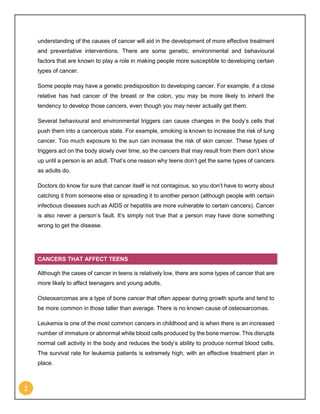 2
understanding of the causes of cancer will aid in the development of more effective treatment
and preventative interventions. There are some genetic, environmental and behavioural
factors that are known to play a role in making people more susceptible to developing certain
types of cancer.
Some people may have a genetic predisposition to developing cancer. For example, if a close
relative has had cancer of the breast or the colon, you may be more likely to inherit the
tendency to develop those cancers, even though you may never actually get them.
Several behavioural and environmental triggers can cause changes in the body’s cells that
push them into a cancerous state. For example, smoking is known to increase the risk of lung
cancer. Too much exposure to the sun can increase the risk of skin cancer. These types of
triggers act on the body slowly over time, so the cancers that may result from them don’t show
up until a person is an adult. That’s one reason why teens don’t get the same types of cancers
as adults do.
Doctors do know for sure that cancer itself is not contagious, so you don’t have to worry about
catching it from someone else or spreading it to another person (although people with certain
infectious diseases such as AIDS or hepatitis are more vulnerable to certain cancers). Cancer
is also never a person’s fault. It’s simply not true that a person may have done something
wrong to get the disease.
CANCERS THAT AFFECT TEENS
Although the cases of cancer in teens is relatively low, there are some types of cancer that are
more likely to affect teenagers and young adults.
Osteosarcomas are a type of bone cancer that often appear during growth spurts and tend to
be more common in those taller than average. There is no known cause of osteosarcomas.
Leukemia is one of the most common cancers in childhood and is when there is an increased
number of immature or abnormal white blood cells produced by the bone marrow. This disrupts
normal cell activity in the body and reduces the body’s ability to produce normal blood cells.
The survival rate for leukemia patients is extremely high, with an effective treatment plan in
place.
 