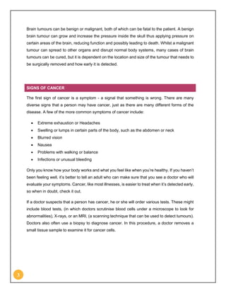 3
Brain tumours can be benign or malignant, both of which can be fatal to the patient. A benign
brain tumour can grow and increase the pressure inside the skull thus applying pressure on
certain areas of the brain, reducing function and possibly leading to death. Whilst a malignant
tumour can spread to other organs and disrupt normal body systems, many cases of brain
tumours can be cured, but it is dependent on the location and size of the tumour that needs to
be surgically removed and how early it is detected.
SIGNS OF CANCER
The first sign of cancer is a symptom - a signal that something is wrong. There are many
diverse signs that a person may have cancer, just as there are many different forms of the
disease. A few of the more common symptoms of cancer include:
 Extreme exhaustion or Headaches
 Swelling or lumps in certain parts of the body, such as the abdomen or neck
 Blurred vision
 Nausea
 Problems with walking or balance
 Infections or unusual bleeding
Only you know how your body works and what you feel like when you’re healthy. If you haven’t
been feeling well, it’s better to tell an adult who can make sure that you see a doctor who will
evaluate your symptoms. Cancer, like most illnesses, is easier to treat when it’s detected early,
so when in doubt, check it out.
If a doctor suspects that a person has cancer, he or she will order various tests. These might
include blood tests, (in which doctors scrutinise blood cells under a microscope to look for
abnormalities), X-rays, or an MRI, (a scanning technique that can be used to detect tumours).
Doctors also often use a biopsy to diagnose cancer. In this procedure, a doctor removes a
small tissue sample to examine it for cancer cells.
 