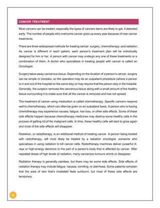 4
CANCER TREATMENT
Most cancers can be treated, especially the types of cancers teens are likely to get, if detected
early. The number of people who overcome cancer goes up every year because of new cancer
treatments.
There are three widespread methods for treating cancer: surgery, chemotherapy, and radiation.
As cancer is different in each patient, each person’s treatment plan will be individually
designed for him or her. A person with cancer may undergo any one of these treatments or a
combination of them. A doctor who specialises in treating people with cancer is called an
Oncologist.
Surgery takes away cancerous tissue. Depending on the location of a person’s cancer, surgery
can be simple or complex, so the operation may be an outpatient procedure (where a person
is in and out of the hospital on the same day) or may require that the person stay in the hospital.
Generally, the surgeon removes the cancerous tissue along with a small amount of the healthy
tissue surrounding it to make sure that all the cancer is removed and has not spread.
The treatment of cancer using medication is called chemotherapy. Specific cancers respond
well to chemotherapy, which can often be given on an outpatient basis. A person who is having
chemotherapy may experience nausea, fatigue, hair loss, or other side effects. Some of these
side effects happen because chemotherapy medicines may destroy some healthy cells in the
process of getting rid of the malignant cells. In time, these healthy cells will start to grow again
and most of the side effects will disappear.
Radiation, or radiotherapy, is an additional method of treating cancer. A person being treated
with radiotherapy, will most likely be treated by a radiation oncologist, someone who
specialises in using radiation to kill cancer cells. Radiotherapy machines deliver powerful X-
rays or high-energy electrons to the part of a person’s body that is affected by cancer. After
repeated doses of high levels of radiation, many cancerous tumours shrink or disappear.
Radiation therapy is generally painless, but there may be some side effects. Side effects of
radiation therapy may include fatigue, nausea, vomiting, or diarrhoea. Some patients complain
that the area of skin that’s irradiated feels sunburnt, but most of these side effects are
temporary.
 