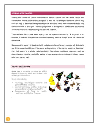 5
DEALING WITH CANCER
Dealing with cancer and cancer treatments can disrupt a person’s life for a while. People with
cancer often need support in various aspects of their life. For example, teens with cancer may
need the help of a home tutor to get schoolwork done and adults with cancer may need help
with housework or their jobs. Various people talk to therapists or professional counsellors
about the emotional side of dealing with a health problem.
You may hear doctors talk about a prognosis for a person with cancer. A prognosis is an
estimate of how well that person’s treatment is working and how likely it is that the cancer will
come back.
Subsequent to surgery or treatment with radiation or chemotherapy, a doctor will do tests to
see if the cancer is still there. If the signs and symptoms of the cancer lessen or disappear,
then that person is in what’s called remission. Sometimes, additional treatment, such as
chemotherapy, might be needed for a while to keep a person in remission and to keep cancer
cells from coming back.
ABOUT THE AUTHOR
Anita Iyer is currently pursuing an MBBS
degree at University and is also an Associate
at Hadigy Ltd in London.
She is interested in:
 Neurology, Neurological research and
general Medical research;
 Medical technology and how technology
can assist improving human health;
 Development of Apps for Health,
Healthcare and Medical Science.
.
 