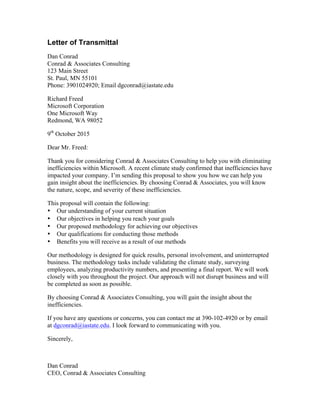 Letter of Transmittal
Dan Conrad
Conrad & Associates Consulting
123 Main Street
St. Paul, MN 55101
Phone: 3901024920; Email dgconrad@iastate.edu
Richard Freed
Microsoft Corporation
One Microsoft Way
Redmond, WA 98052
9th
October 2015
Dear Mr. Freed:
Thank you for considering Conrad & Associates Consulting to help you with eliminating
inefficiencies within Microsoft. A recent climate study confirmed that inefficiencies have
impacted your company. I’m sending this proposal to show you how we can help you
gain insight about the inefficiencies. By choosing Conrad & Associates, you will know
the nature, scope, and severity of these inefficiencies.
This proposal will contain the following:
• Our understanding of your current situation
• Our objectives in helping you reach your goals
• Our proposed methodology for achieving our objectives
• Our qualifications for conducting those methods
• Benefits you will receive as a result of our methods
Our methodology is designed for quick results, personal involvement, and uninterrupted
business. The methodology tasks include validating the climate study, surveying
employees, analyzing productivity numbers, and presenting a final report. We will work
closely with you throughout the project. Our approach will not disrupt business and will
be completed as soon as possible.
By choosing Conrad & Associates Consulting, you will gain the insight about the
inefficiencies.
If you have any questions or concerns, you can contact me at 390-102-4920 or by email
at dgconrad@iastate.edu. I look forward to communicating with you.
Sincerely,
Dan Conrad
CEO, Conrad & Associates Consulting
 
