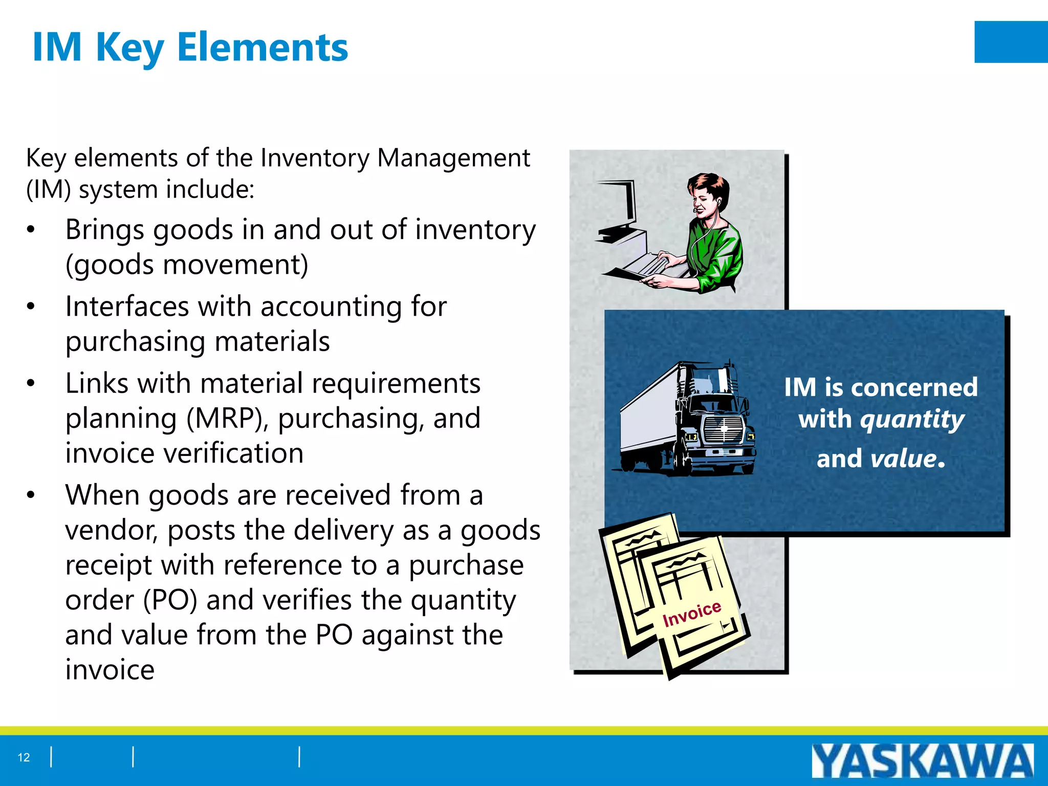 IM Key Elements
Key elements of the Inventory Management
(IM) system include:
• Brings goods in and out of inventory
(goods movement)
• Interfaces with accounting for
purchasing materials
• Links with material requirements
planning (MRP), purchasing, and
invoice verification
• When goods are received from a
vendor, posts the delivery as a goods
receipt with reference to a purchase
order (PO) and verifies the quantity
and value from the PO against the
invoice
IM is concerned
with quantity
and value.
12
 