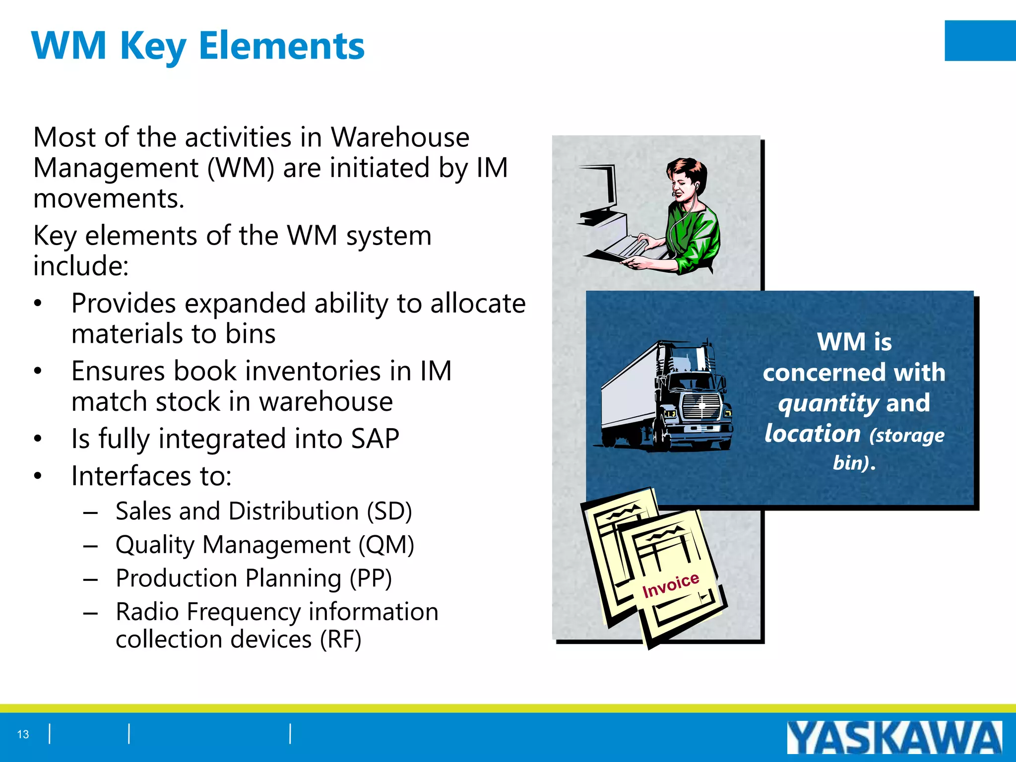 WM Key Elements
Most of the activities in Warehouse
Management (WM) are initiated by IM
movements.
Key elements of the WM system
include:
• Provides expanded ability to allocate
materials to bins
• Ensures book inventories in IM
match stock in warehouse
• Is fully integrated into SAP
• Interfaces to:
– Sales and Distribution (SD)
– Quality Management (QM)
– Production Planning (PP)
– Radio Frequency information
collection devices (RF)
WM is
concerned with
quantity and
location (storage
bin).
13
 