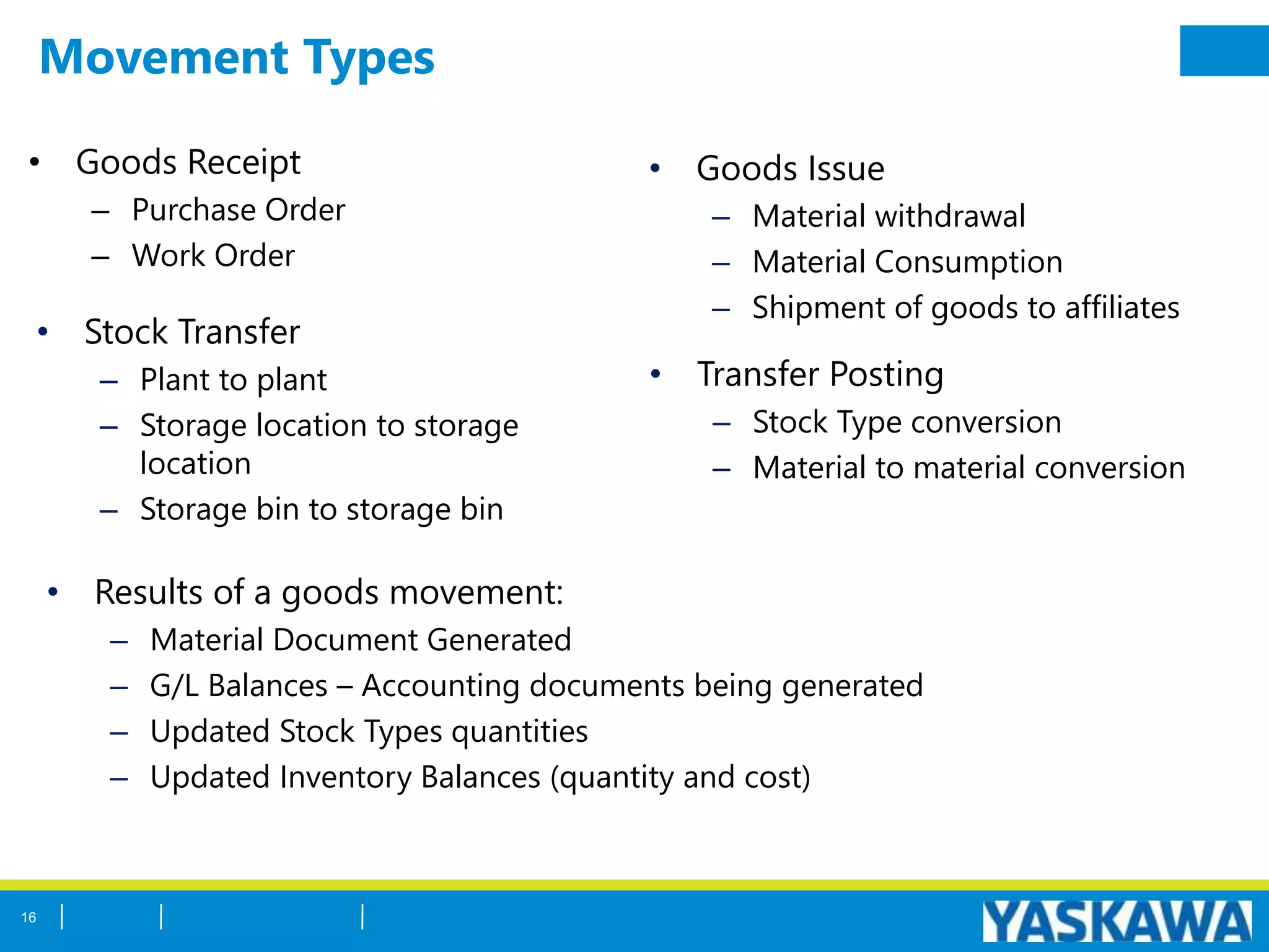 Movement Types
• Goods Receipt
– Purchase Order
– Work Order
• Goods Issue
– Material withdrawal
– Material Consumption
– Shipment of goods to affiliates
• Transfer Posting
– Stock Type conversion
– Material to material conversion
• Stock Transfer
– Plant to plant
– Storage location to storage
location
– Storage bin to storage bin
• Results of a goods movement:
– Material Document Generated
– G/L Balances – Accounting documents being generated
– Updated Stock Types quantities
– Updated Inventory Balances (quantity and cost)
16
 