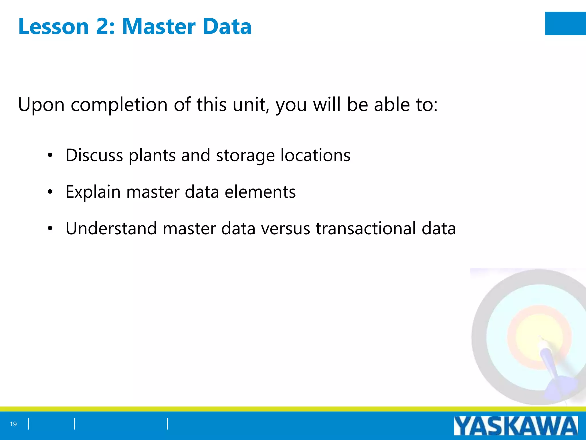Lesson 2: Master Data
Upon completion of this unit, you will be able to:
• Discuss plants and storage locations
• Explain master data elements
• Understand master data versus transactional data
19
 