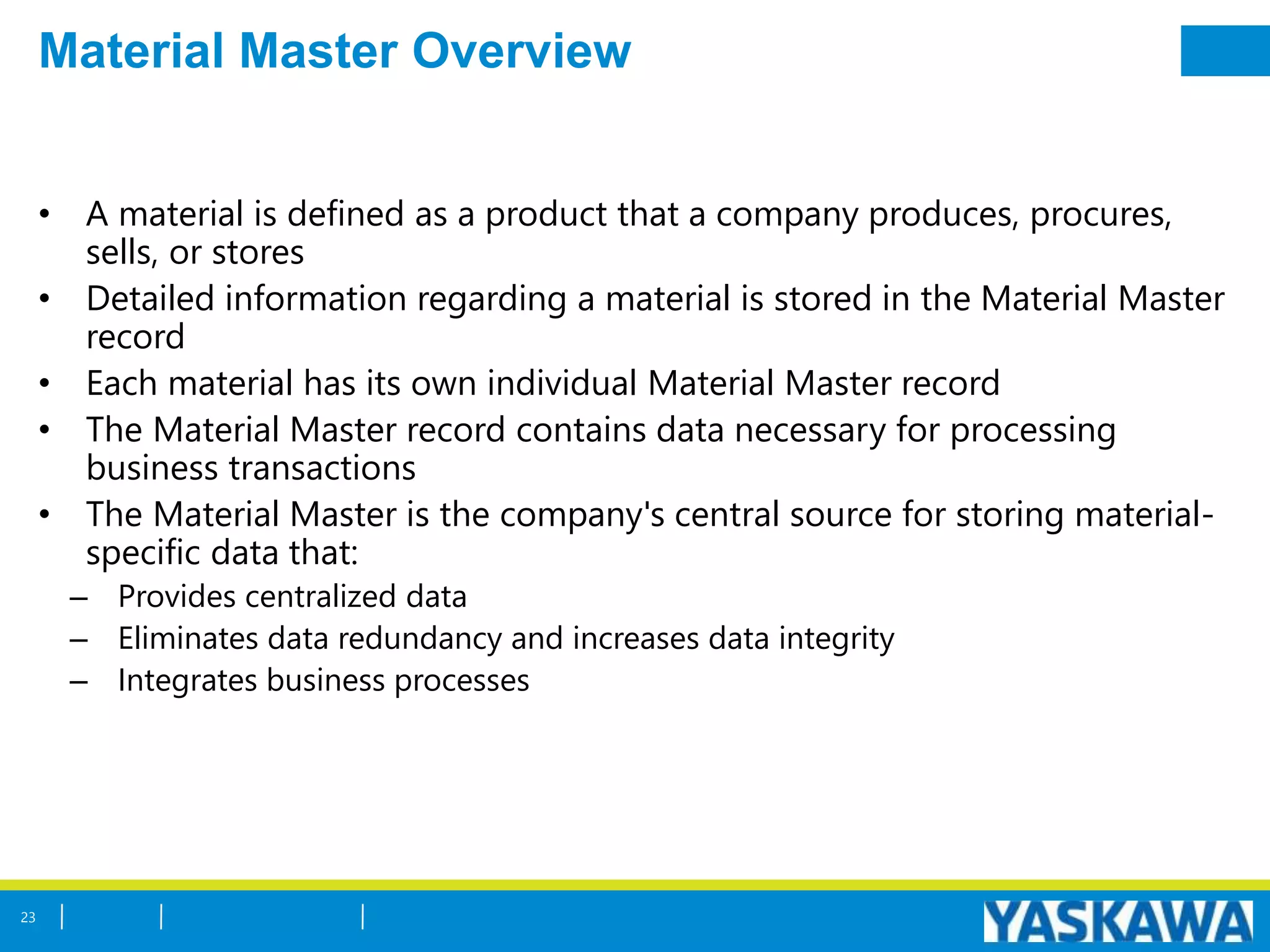 Material Master Overview
• A material is defined as a product that a company produces, procures,
sells, or stores
• Detailed information regarding a material is stored in the Material Master
record
• Each material has its own individual Material Master record
• The Material Master record contains data necessary for processing
business transactions
• The Material Master is the company's central source for storing material-
specific data that:
– Provides centralized data
– Eliminates data redundancy and increases data integrity
– Integrates business processes
23
 