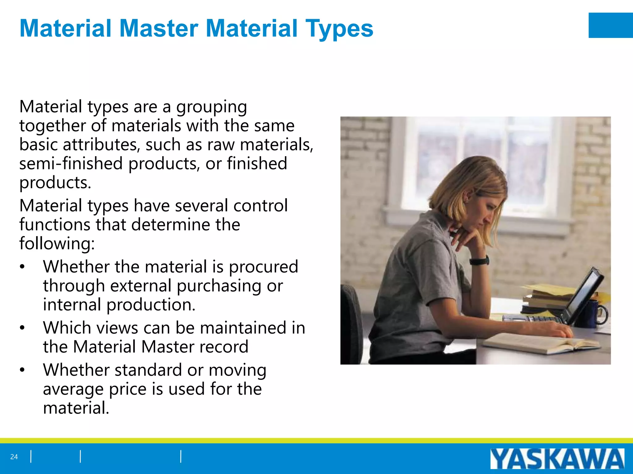 Material Master Material Types
Material types are a grouping
together of materials with the same
basic attributes, such as raw materials,
semi-finished products, or finished
products.
Material types have several control
functions that determine the
following:
• Whether the material is procured
through external purchasing or
internal production.
• Which views can be maintained in
the Material Master record
• Whether standard or moving
average price is used for the
material.
24
 