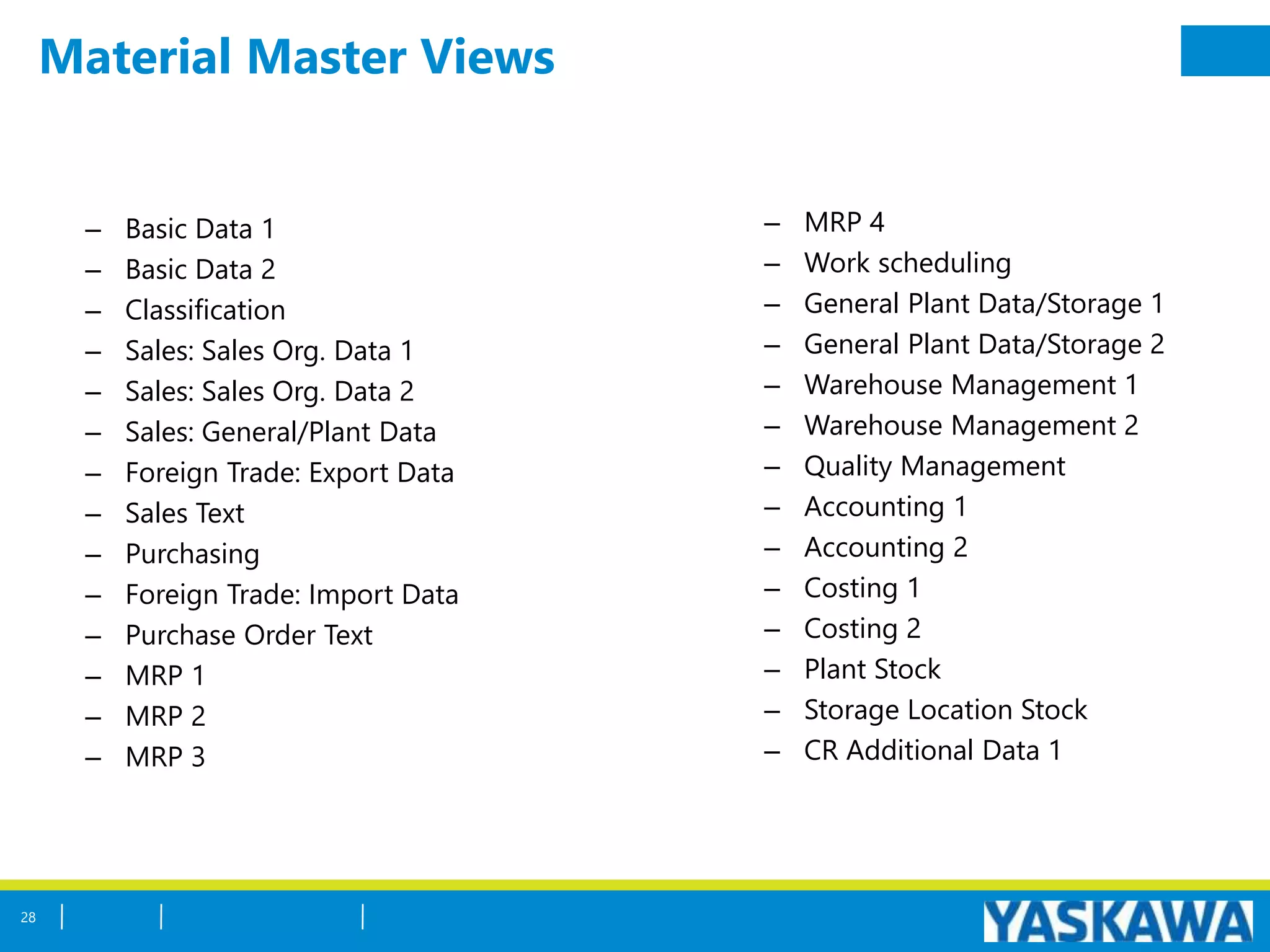 Material Master Views
28
– MRP 4
– Work scheduling
– General Plant Data/Storage 1
– General Plant Data/Storage 2
– Warehouse Management 1
– Warehouse Management 2
– Quality Management
– Accounting 1
– Accounting 2
– Costing 1
– Costing 2
– Plant Stock
– Storage Location Stock
– CR Additional Data 1
– Basic Data 1
– Basic Data 2
– Classification
– Sales: Sales Org. Data 1
– Sales: Sales Org. Data 2
– Sales: General/Plant Data
– Foreign Trade: Export Data
– Sales Text
– Purchasing
– Foreign Trade: Import Data
– Purchase Order Text
– MRP 1
– MRP 2
– MRP 3
 