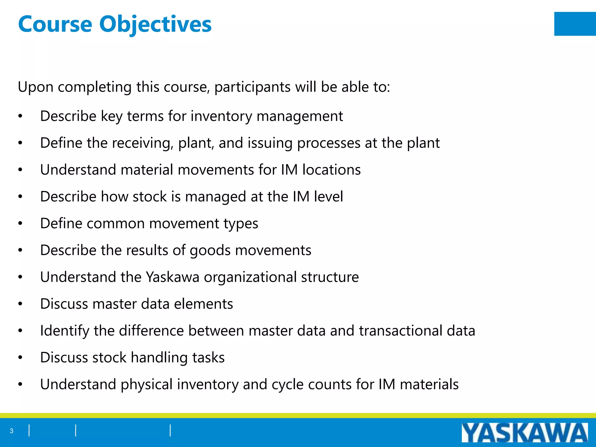 Course Objectives
Upon completing this course, participants will be able to:
• Describe key terms for inventory management
• Define the receiving, plant, and issuing processes at the plant
• Understand material movements for IM locations
• Describe how stock is managed at the IM level
• Define common movement types
• Describe the results of goods movements
• Understand the Yaskawa organizational structure
• Discuss master data elements
• Identify the difference between master data and transactional data
• Discuss stock handling tasks
• Understand physical inventory and cycle counts for IM materials
3
 