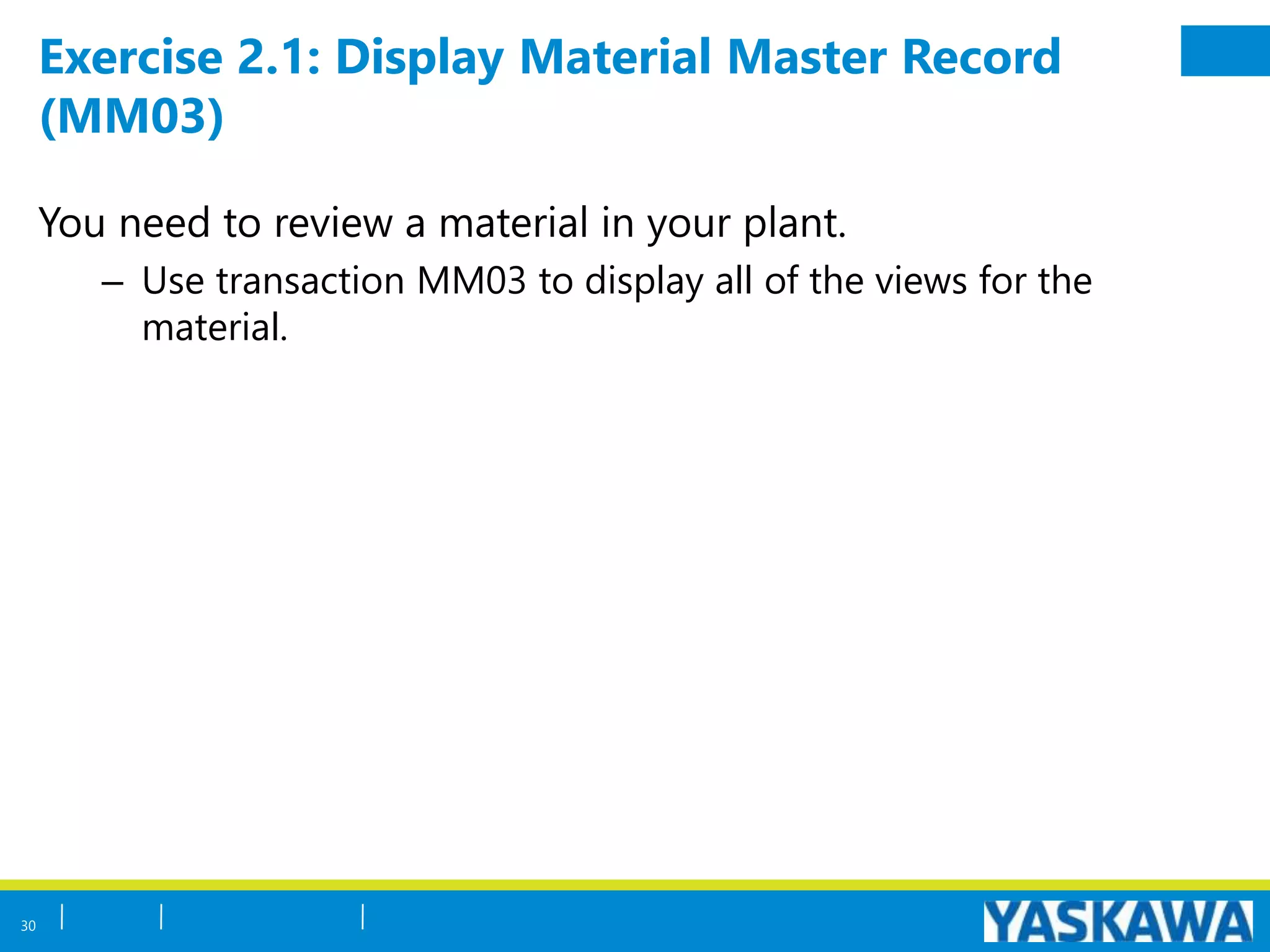 Exercise 2.1: Display Material Master Record
(MM03)
You need to review a material in your plant.
– Use transaction MM03 to display all of the views for the
material.
30
 