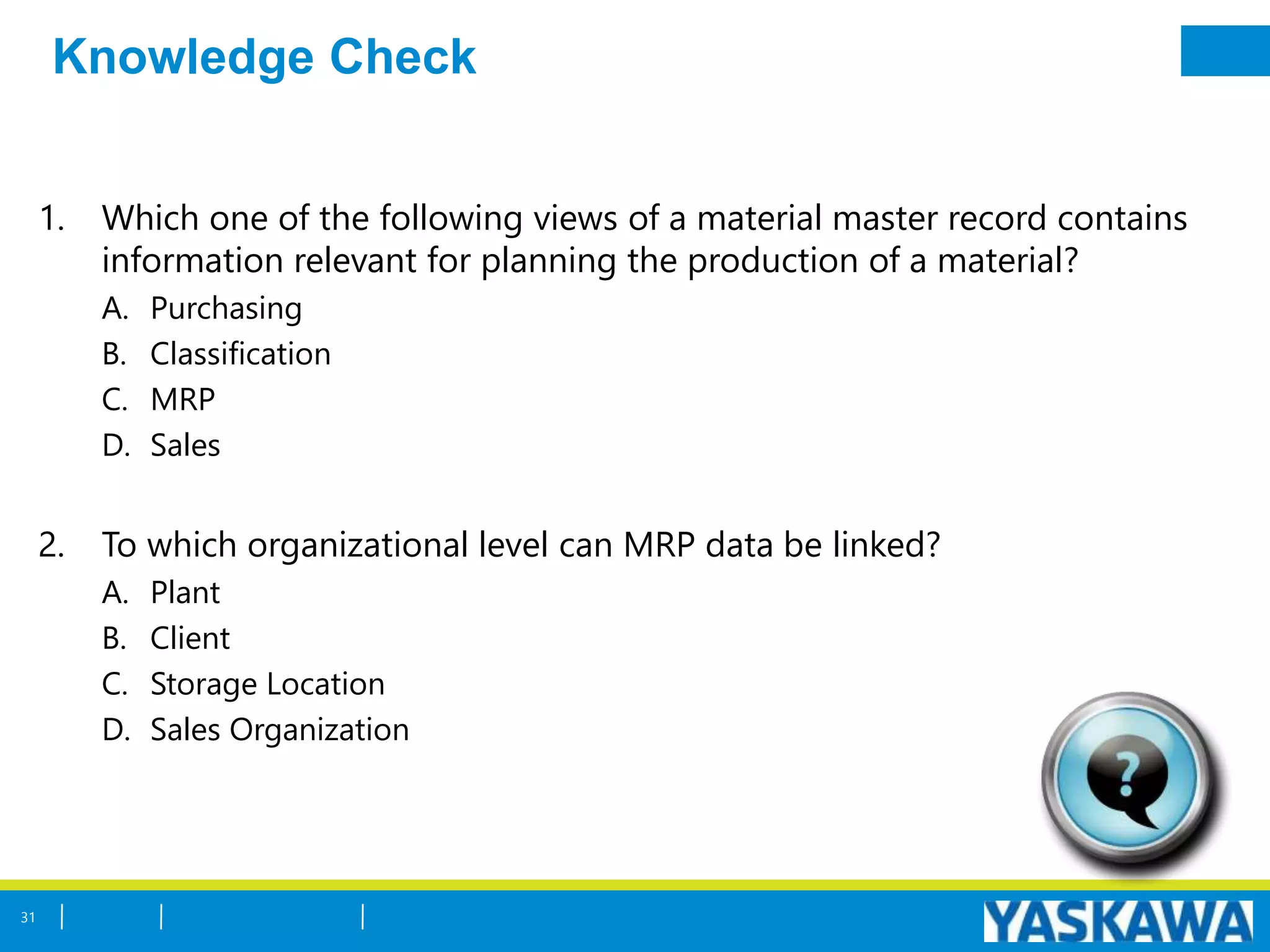 Knowledge Check
1. Which one of the following views of a material master record contains
information relevant for planning the production of a material?
A. Purchasing
B. Classification
C. MRP
D. Sales
2. To which organizational level can MRP data be linked?
A. Plant
B. Client
C. Storage Location
D. Sales Organization
31
 
