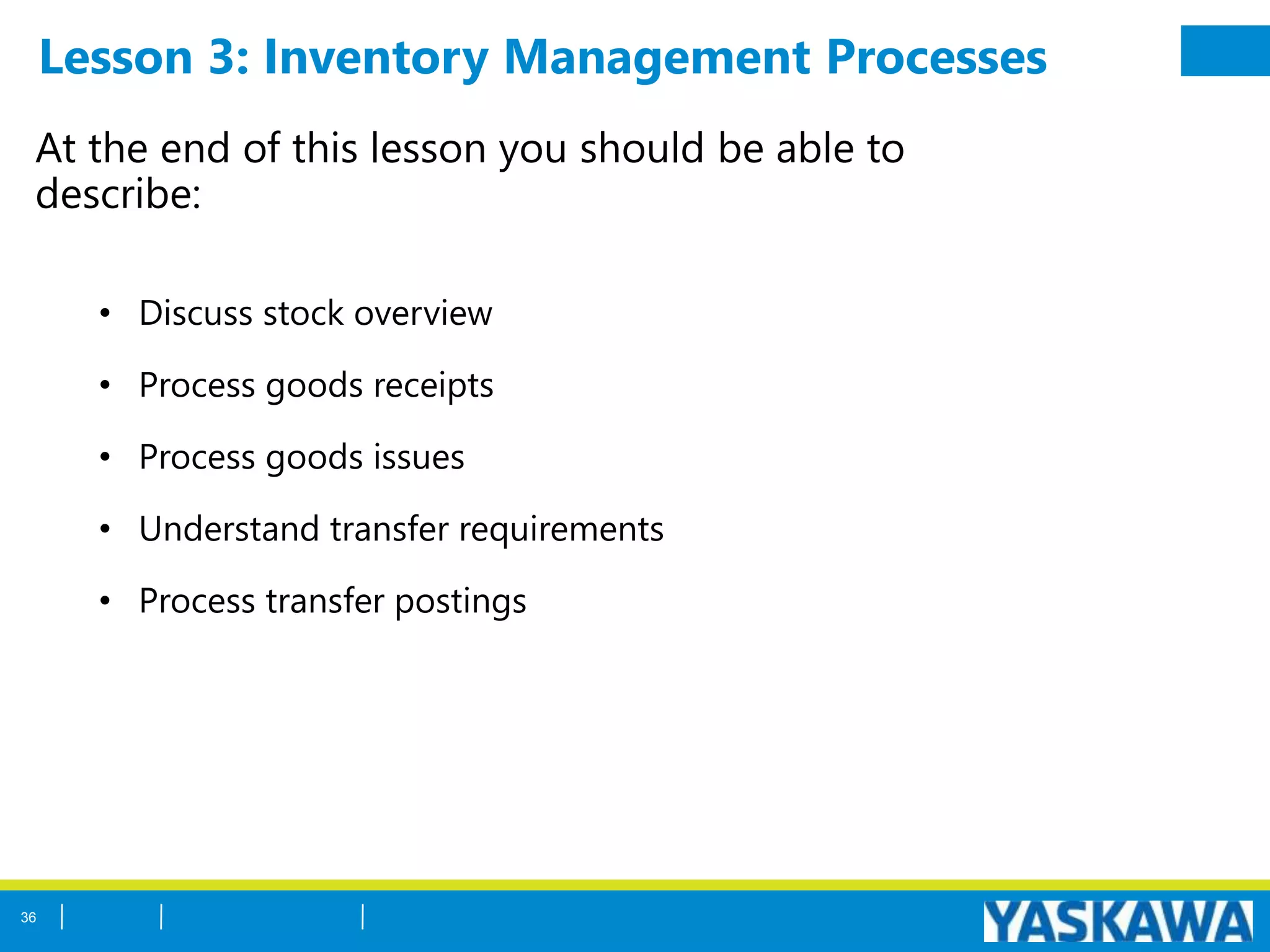 Lesson 3: Inventory Management Processes
At the end of this lesson you should be able to
describe:
• Discuss stock overview
• Process goods receipts
• Process goods issues
• Understand transfer requirements
• Process transfer postings
36
 