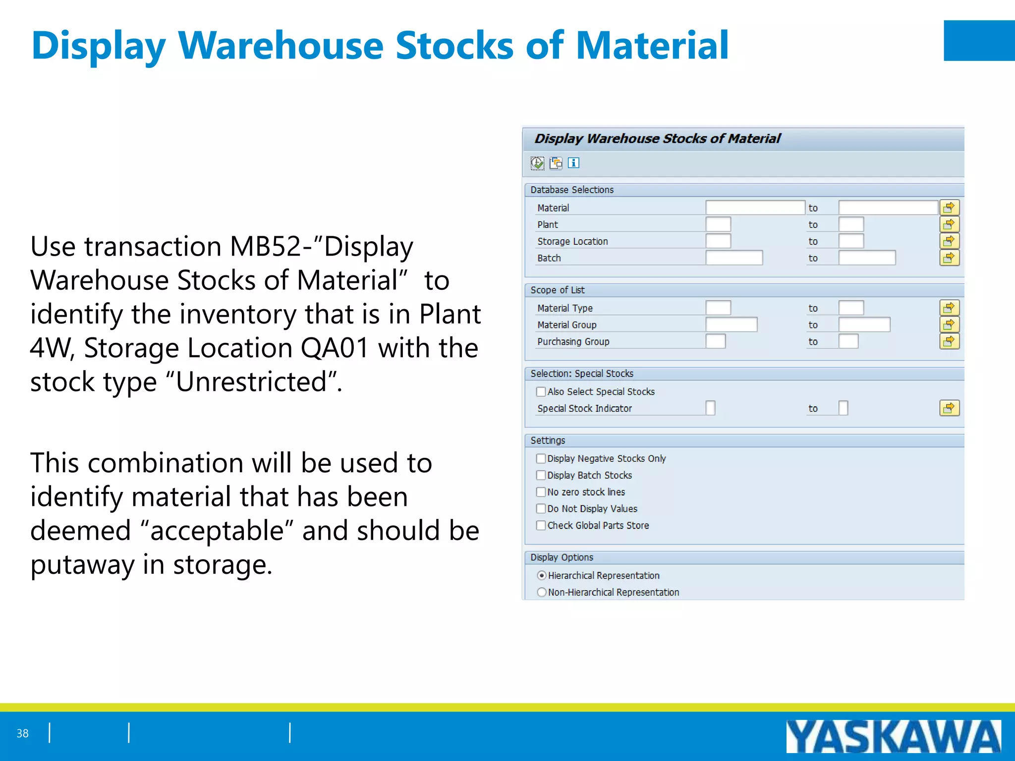 Display Warehouse Stocks of Material
Use transaction MB52-”Display
Warehouse Stocks of Material” to
identify the inventory that is in Plant
4W, Storage Location QA01 with the
stock type “Unrestricted”.
This combination will be used to
identify material that has been
deemed “acceptable” and should be
putaway in storage.
38
 
