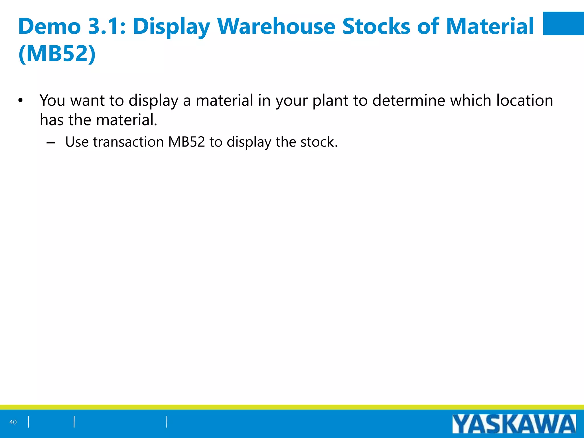 Demo 3.1: Display Warehouse Stocks of Material
(MB52)
• You want to display a material in your plant to determine which location
has the material.
– Use transaction MB52 to display the stock.
40
 