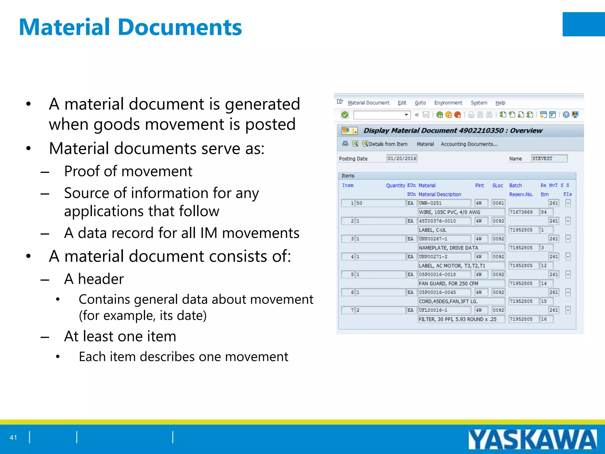 Material Documents
• A material document is generated
when goods movement is posted
• Material documents serve as:
– Proof of movement
– Source of information for any
applications that follow
– A data record for all IM movements
• A material document consists of:
– A header
• Contains general data about movement
(for example, its date)
– At least one item
• Each item describes one movement
41
 