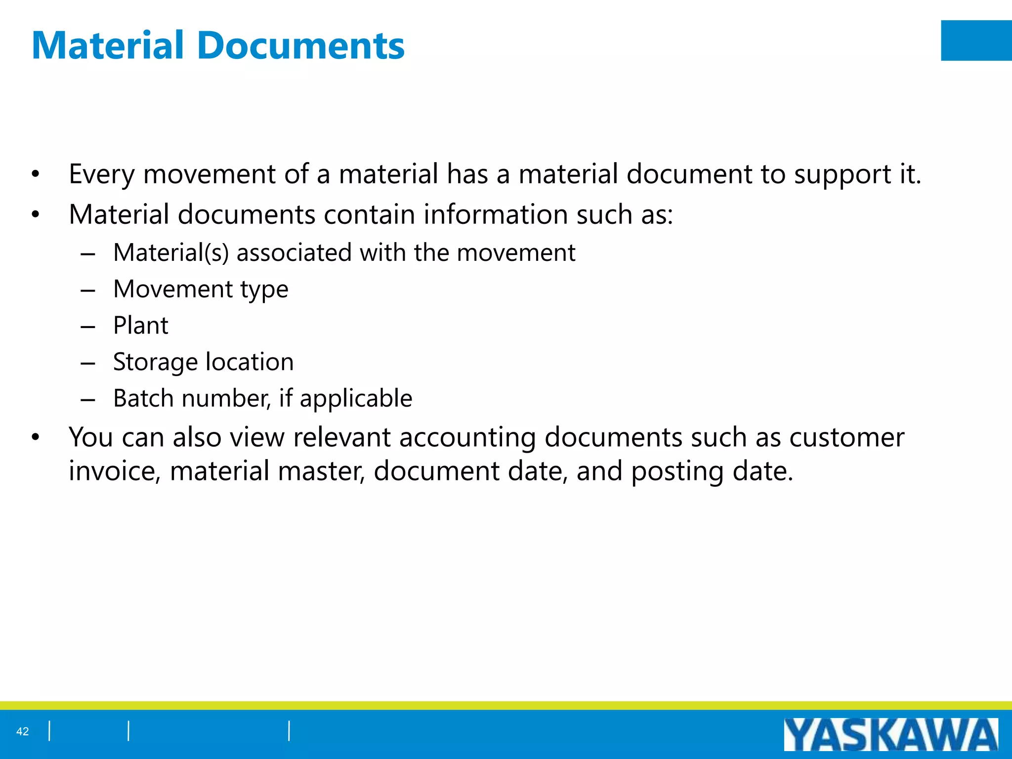 Material Documents
• Every movement of a material has a material document to support it.
• Material documents contain information such as:
– Material(s) associated with the movement
– Movement type
– Plant
– Storage location
– Batch number, if applicable
• You can also view relevant accounting documents such as customer
invoice, material master, document date, and posting date.
42
 