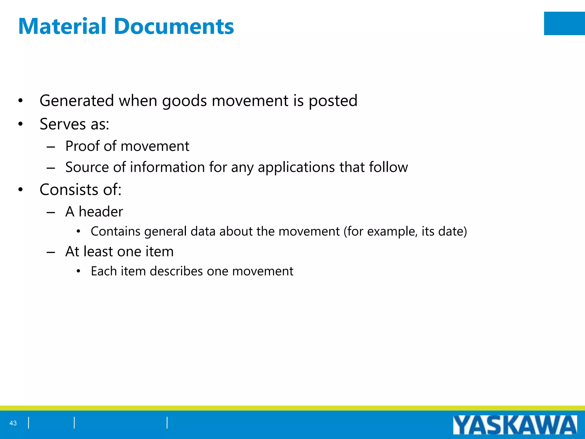 Material Documents
• Generated when goods movement is posted
• Serves as:
– Proof of movement
– Source of information for any applications that follow
• Consists of:
– A header
• Contains general data about the movement (for example, its date)
– At least one item
• Each item describes one movement
43
 