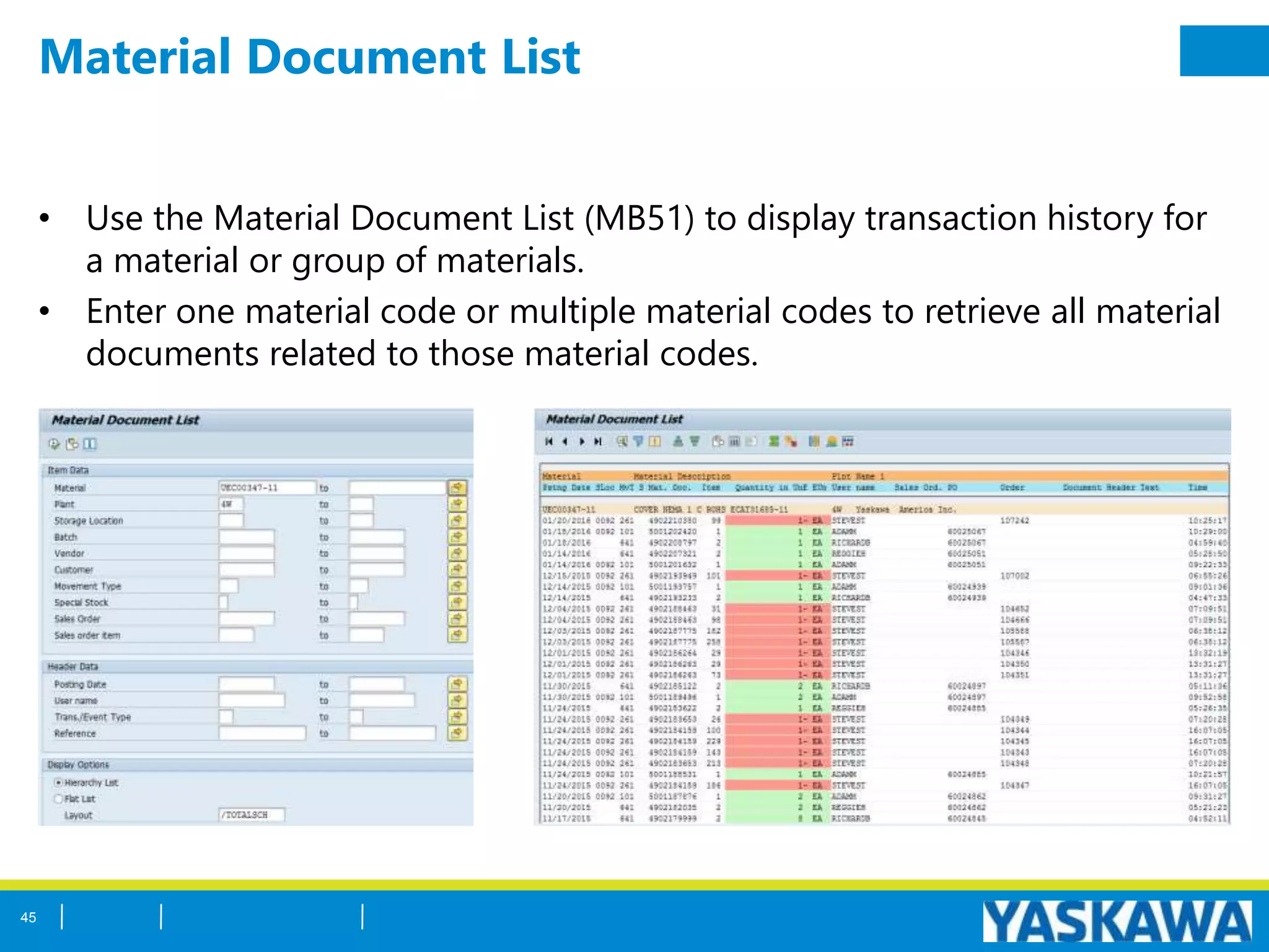Material Document List
• Use the Material Document List (MB51) to display transaction history for
a material or group of materials.
• Enter one material code or multiple material codes to retrieve all material
documents related to those material codes.
45
 